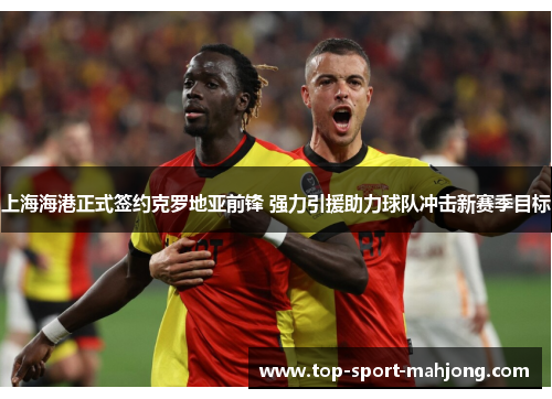 上海海港正式签约克罗地亚前锋 强力引援助力球队冲击新赛季目标